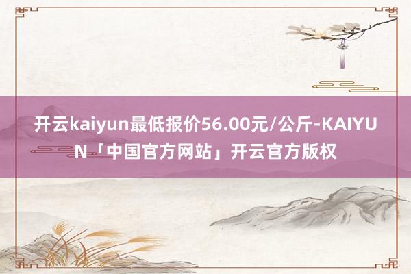 开云kaiyun最低报价56.00元/公斤-KAIYUN「中国官方网站」开云官方版权