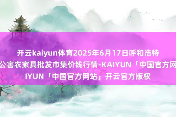 开云kaiyun体育2025年6月17日呼和浩特市好意思通首府无公害农家具批发市集价钱行情-KAIYUN「中国官方网站」开云官方版权