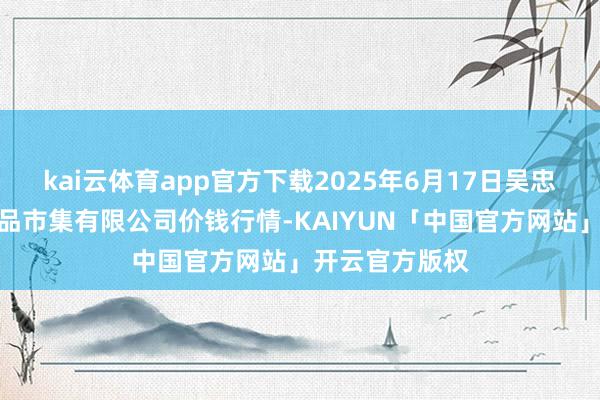 kai云体育app官方下载2025年6月17日吴忠市鑫鲜农副居品市集有限公司价钱行情-KAIYUN「中国官方网站」开云官方版权