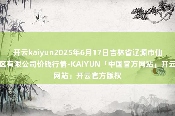 开云kaiyun2025年6月17日吉林省辽源市仙城物流园区有限公司价钱行情-KAIYUN「中国官方网站」开云官方版权
