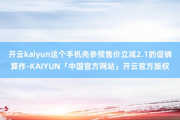 开云kaiyun这个手机壳参预售价立减2.1的促销算作-KAIYUN「中国官方网站」开云官方版权