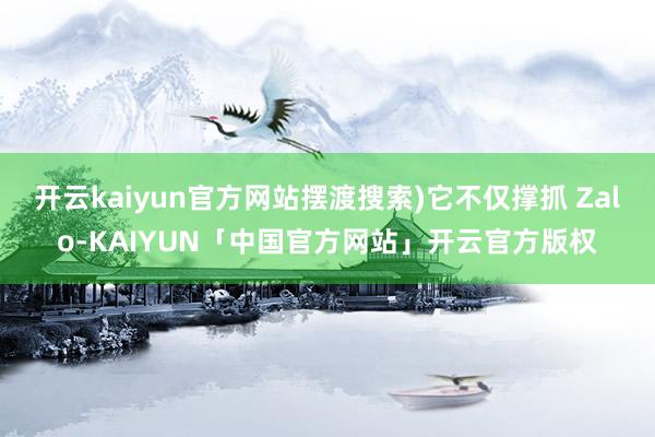 开云kaiyun官方网站摆渡搜索)它不仅撑抓 Zalo-KAIYUN「中国官方网站」开云官方版权