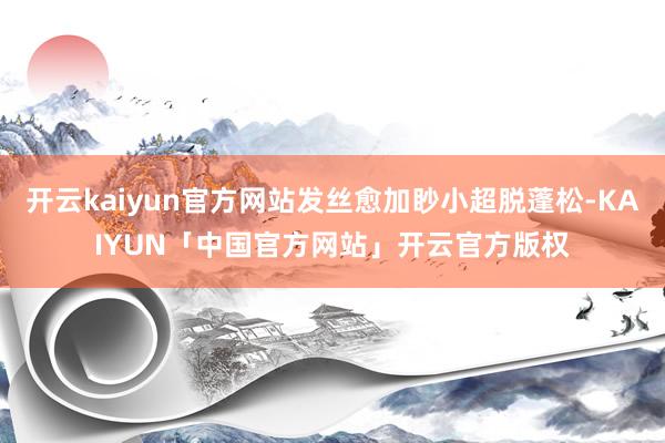 开云kaiyun官方网站发丝愈加眇小超脱蓬松-KAIYUN「中国官方网站」开云官方版权