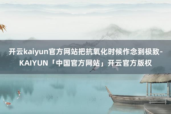 开云kaiyun官方网站把抗氧化时候作念到极致-KAIYUN「中国官方网站」开云官方版权