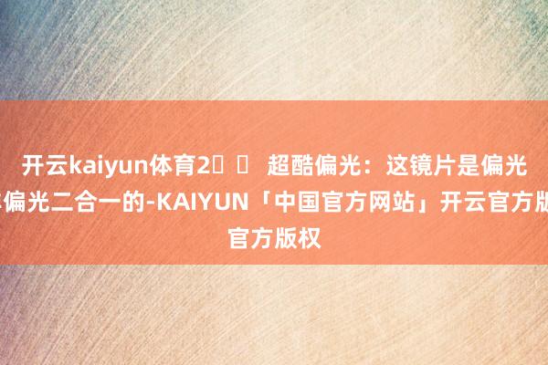 开云kaiyun体育2️⃣ 超酷偏光：这镜片是偏光/非偏光二合一的-KAIYUN「中国官方网站」开云官方版权