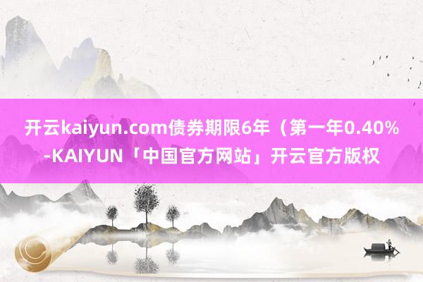 开云kaiyun.com债券期限6年（第一年0.40%-KAIYUN「中国官方网站」开云官方版权