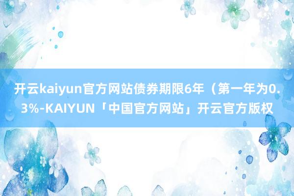 开云kaiyun官方网站债券期限6年（第一年为0.3%-KAIYUN「中国官方网站」开云官方版权