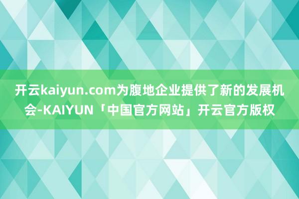 开云kaiyun.com为腹地企业提供了新的发展机会-KAIYUN「中国官方网站」开云官方版权