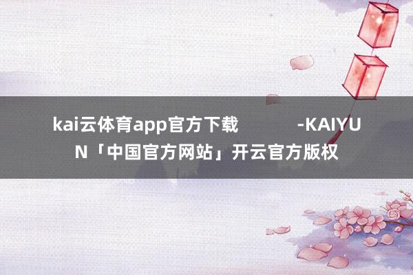 kai云体育app官方下载            -KAIYUN「中国官方网站」开云官方版权