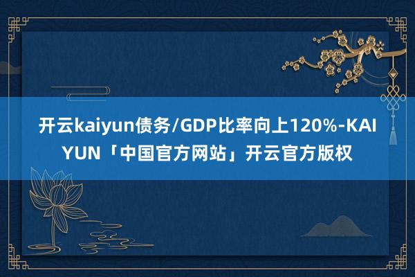 开云kaiyun债务/GDP比率向上120%-KAIYUN「中国官方网站」开云官方版权