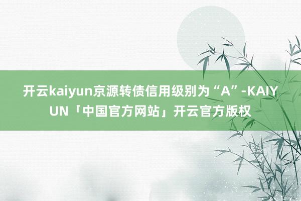 开云kaiyun京源转债信用级别为“A”-KAIYUN「中国官方网站」开云官方版权