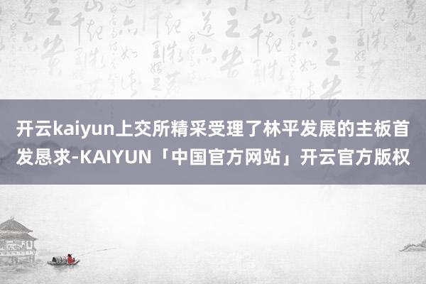 开云kaiyun上交所精采受理了林平发展的主板首发恳求-KAIYUN「中国官方网站」开云官方版权
