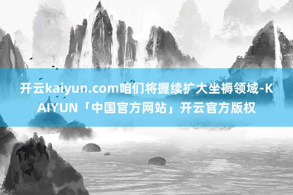 开云kaiyun.com咱们将握续扩大坐褥领域-KAIYUN「中国官方网站」开云官方版权