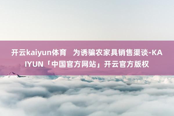 开云kaiyun体育   为诱骗农家具销售渠谈-KAIYUN「中国官方网站」开云官方版权