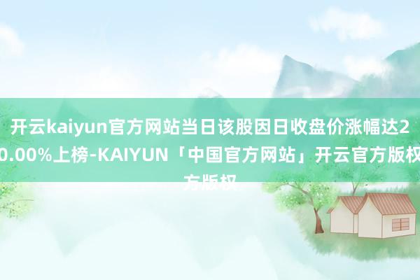 开云kaiyun官方网站当日该股因日收盘价涨幅达20.00%上榜-KAIYUN「中国官方网站」开云官方版权