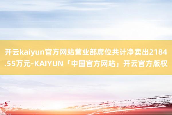 开云kaiyun官方网站营业部席位共计净卖出2184.55万元-KAIYUN「中国官方网站」开云官方版权