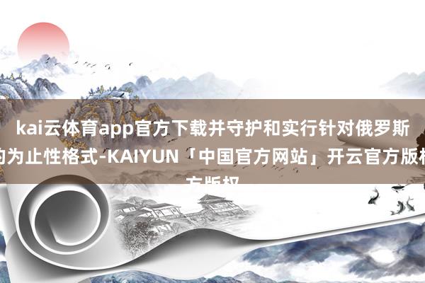 kai云体育app官方下载并守护和实行针对俄罗斯的为止性格式-KAIYUN「中国官方网站」开云官方版权