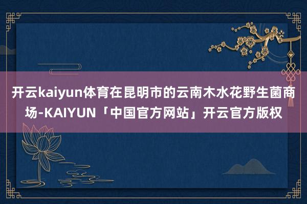 开云kaiyun体育在昆明市的云南木水花野生菌商场-KAIYUN「中国官方网站」开云官方版权