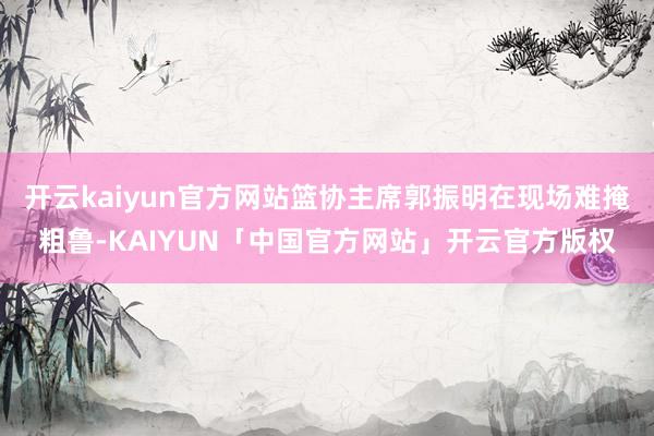 开云kaiyun官方网站篮协主席郭振明在现场难掩粗鲁-KAIYUN「中国官方网站」开云官方版权