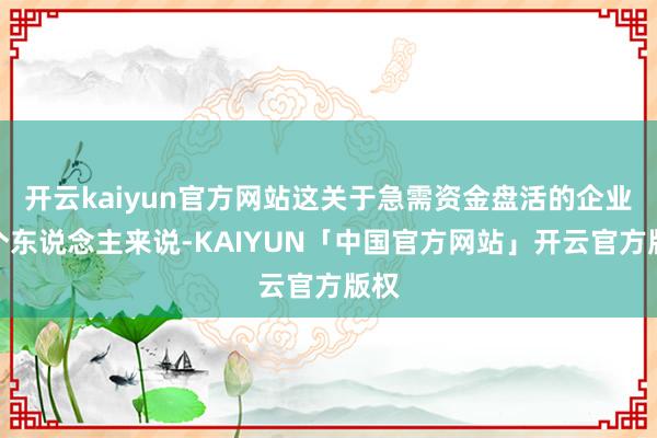 开云kaiyun官方网站这关于急需资金盘活的企业或个东说念主来说-KAIYUN「中国官方网站」开云官方版权