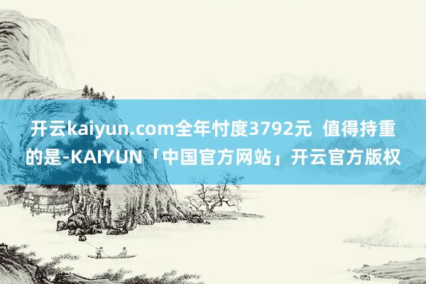 开云kaiyun.com全年忖度3792元  值得持重的是-KAIYUN「中国官方网站」开云官方版权