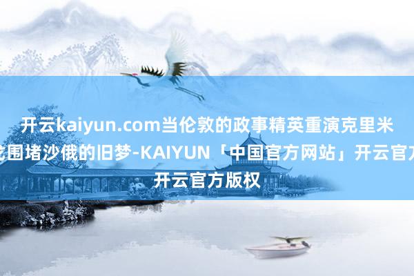 开云kaiyun.com当伦敦的政事精英重演克里米亚干戈围堵沙俄的旧梦-KAIYUN「中国官方网站」开云官方版权