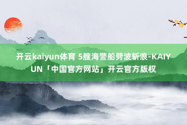 开云kaiyun体育 5艘海警船劈波斩浪-KAIYUN「中国官方网站」开云官方版权