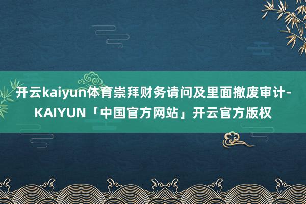 开云kaiyun体育崇拜财务请问及里面撤废审计-KAIYUN「中国官方网站」开云官方版权