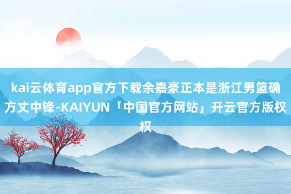 kai云体育app官方下载余嘉豪正本是浙江男篮确方丈中锋-KAIYUN「中国官方网站」开云官方版权