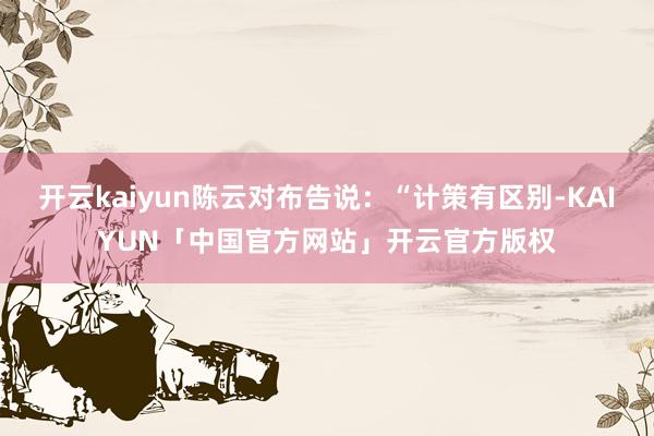 开云kaiyun陈云对布告说：“计策有区别-KAIYUN「中国官方网站」开云官方版权