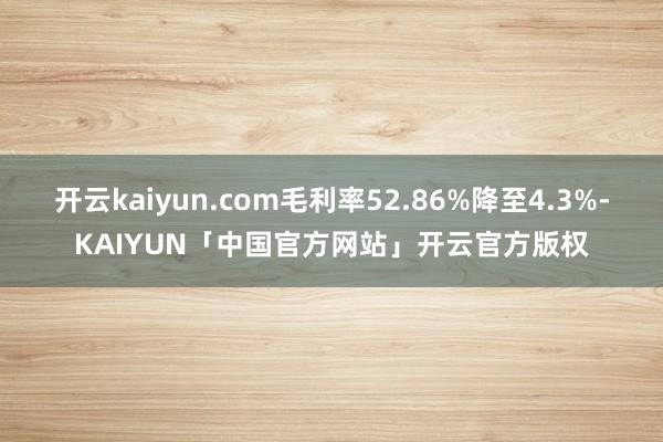 开云kaiyun.com毛利率52.86%降至4.3%-KAIYUN「中国官方网站」开云官方版权