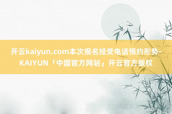 开云kaiyun.com本次报名经受电话预约形势-KAIYUN「中国官方网站」开云官方版权