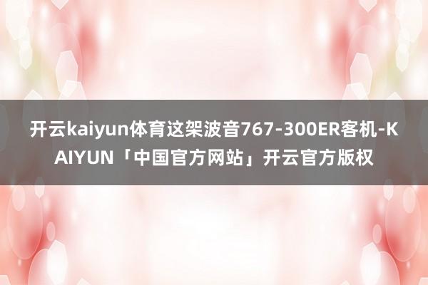 开云kaiyun体育这架波音767-300ER客机-KAIYUN「中国官方网站」开云官方版权