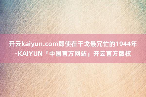 开云kaiyun.com即使在干戈最冗忙的1944年-KAIYUN「中国官方网站」开云官方版权
