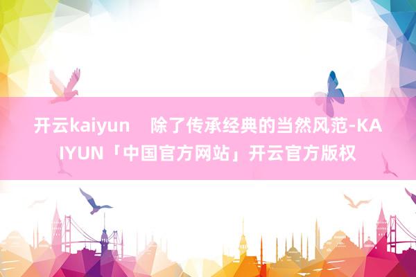 开云kaiyun    除了传承经典的当然风范-KAIYUN「中国官方网站」开云官方版权