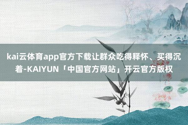 kai云体育app官方下载让群众吃得释怀、买得沉着-KAIYUN「中国官方网站」开云官方版权