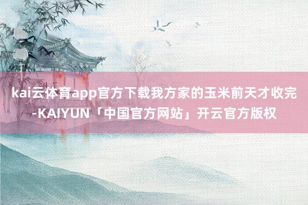 kai云体育app官方下载我方家的玉米前天才收完-KAIYUN「中国官方网站」开云官方版权