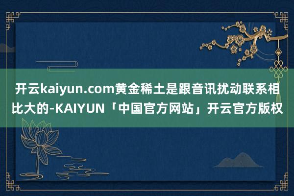 开云kaiyun.com黄金稀土是跟音讯扰动联系相比大的-KAIYUN「中国官方网站」开云官方版权