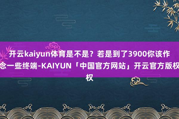 开云kaiyun体育是不是？若是到了3900你该作念一些终端-KAIYUN「中国官方网站」开云官方版权