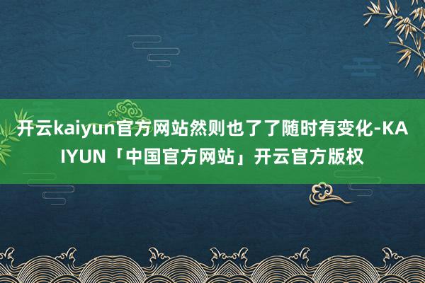 开云kaiyun官方网站然则也了了随时有变化-KAIYUN「中国官方网站」开云官方版权