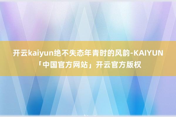 开云kaiyun绝不失态年青时的风韵-KAIYUN「中国官方网站」开云官方版权