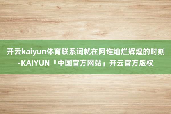 开云kaiyun体育联系词就在阿谁灿烂辉煌的时刻-KAIYUN「中国官方网站」开云官方版权