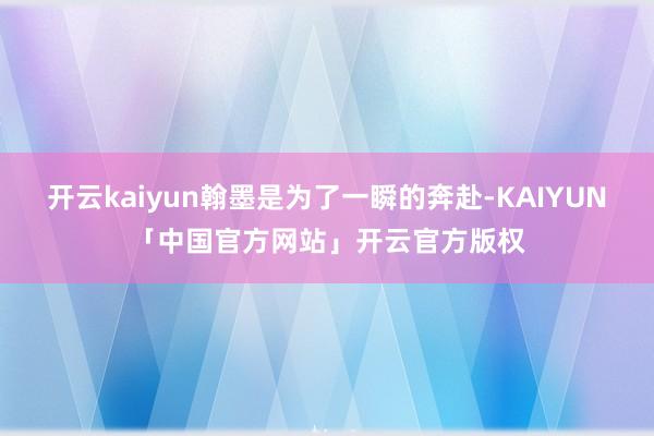 开云kaiyun翰墨是为了一瞬的奔赴-KAIYUN「中国官方网站」开云官方版权