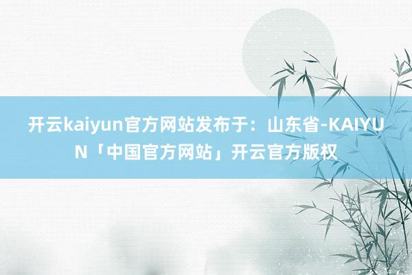 开云kaiyun官方网站发布于：山东省-KAIYUN「中国官方网站」开云官方版权