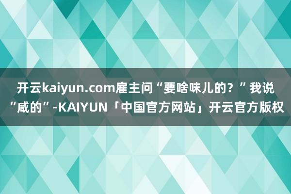 开云kaiyun.com雇主问“要啥味儿的？”我说“咸的”-KAIYUN「中国官方网站」开云官方版权