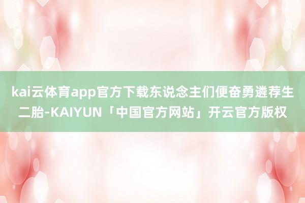 kai云体育app官方下载东说念主们便奋勇遴荐生二胎-KAIYUN「中国官方网站」开云官方版权