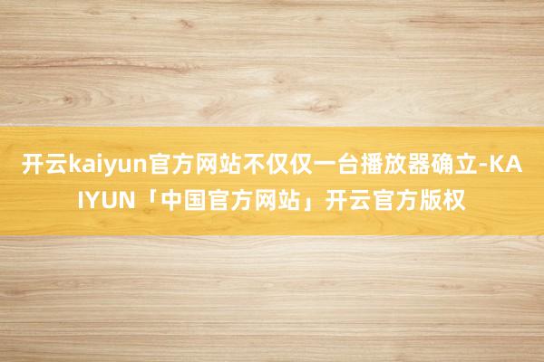 开云kaiyun官方网站不仅仅一台播放器确立-KAIYUN「中国官方网站」开云官方版权