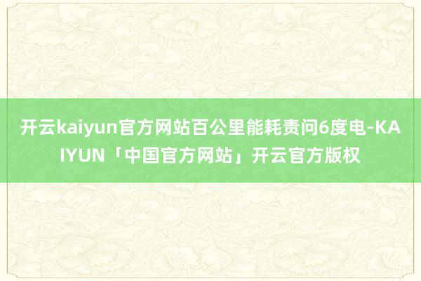 开云kaiyun官方网站百公里能耗责问6度电-KAIYUN「中国官方网站」开云官方版权