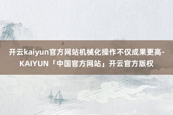 开云kaiyun官方网站机械化操作不仅成果更高-KAIYUN「中国官方网站」开云官方版权