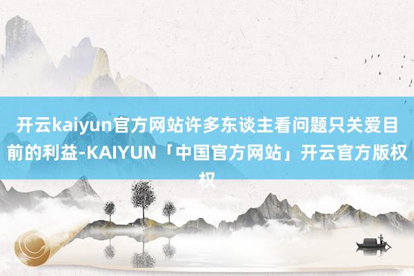 开云kaiyun官方网站许多东谈主看问题只关爱目前的利益-KAIYUN「中国官方网站」开云官方版权